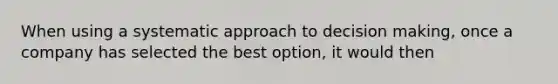 When using a systematic approach to decision making, once a company has selected the best option, it would then