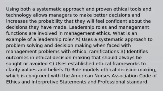 Using both a systematic approach and proven ethical tools and technology allows managers to make better decisions and increases the probability that they will feel confident about the decisions they have made. Leadership roles and management functions are involved in management ethics. What is an example of a leadership role? A) Uses a systematic approach to problem solving and decision making when faced with management problems with ethical ramifications B) Identifies outcomes in ethical decision making that should always be sought or avoided C) Uses established ethical frameworks to clarify values and beliefs D) Role models ethical decision making, which is congruent with the American Nurses Association Code of Ethics and Interpretive Statements and Professional standard