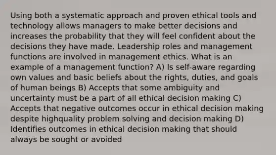 Using both a systematic approach and proven ethical tools and technology allows managers to make better decisions and increases the probability that they will feel confident about the decisions they have made. Leadership roles and management functions are involved in management ethics. What is an example of a management function? A) Is self-aware regarding own values and basic beliefs about the rights, duties, and goals of human beings B) Accepts that some ambiguity and uncertainty must be a part of all ethical decision making C) Accepts that negative outcomes occur in ethical decision making despite highquality problem solving and decision making D) Identifies outcomes in ethical decision making that should always be sought or avoided