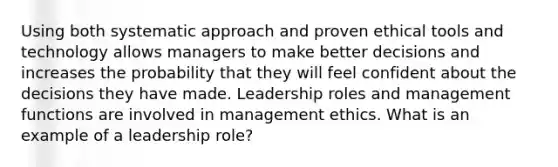 Using both systematic approach and proven ethical tools and technology allows managers to make better decisions and increases the probability that they will feel confident about the decisions they have made. Leadership roles and management functions are involved in management ethics. What is an example of a leadership role?