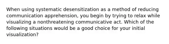 When using systematic desensitization as a method of reducing communication apprehension, you begin by trying to relax while visualizing a nonthreatening communicative act. Which of the following situations would be a good choice for your initial visualization?