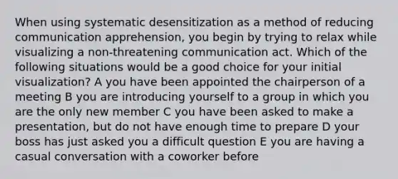 When using systematic desensitization as a method of reducing communication apprehension, you begin by trying to relax while visualizing a non-threatening communication act. Which of the following situations would be a good choice for your initial visualization? A you have been appointed the chairperson of a meeting B you are introducing yourself to a group in which you are the only new member C you have been asked to make a presentation, but do not have enough time to prepare D your boss has just asked you a difficult question E you are having a casual conversation with a coworker before