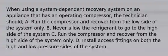 When using a system-dependent recovery system on an appliance that has an operating compressor, the technician should; A. Run the compressor and recover from the low side of the system only. B. Never allow the refrigerant to go to the high side of the system C. Run the compressor and recover from the high side of the system only. D. Install access fittings on both the high and low-pressure sides of the system.