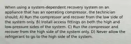 When using a system-dependent recovery system on an appliance that has an operating compressor, the technician should; A) Run the compressor and recover from the low side of the system only. B) Install access fittings on both the high and low-pressure sides of the system. C) Run the compressor and recover from the high side of the system only. D) Never allow the refrigerant to go to the high side of the system.