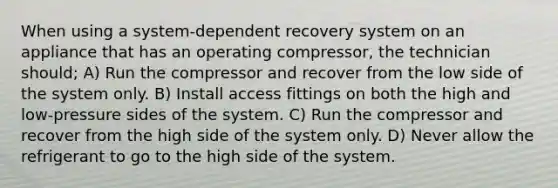 When using a system-dependent recovery system on an appliance that has an operating compressor, the technician should; A) Run the compressor and recover from the low side of the system only. B) Install access fittings on both the high and low-pressure sides of the system. C) Run the compressor and recover from the high side of the system only. D) Never allow the refrigerant to go to the high side of the system.