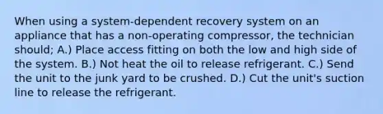When using a system-dependent recovery system on an appliance that has a non-operating compressor, the technician should; A.) Place access fitting on both the low and high side of the system. B.) Not heat the oil to release refrigerant. C.) Send the unit to the junk yard to be crushed. D.) Cut the unit's suction line to release the refrigerant.
