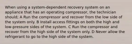 When using a system-dependent recovery system on an appliance that has an operating compressor, the technician should; A Run the compressor and recover from the low side of the system only. B Install access fittings on both the high and low-pressure sides of the system. C Run the compressor and recover from the high side of the system only. D Never allow the refrigerant to go to the high side of the system.