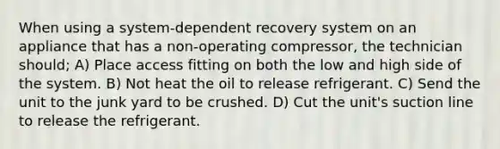 When using a system-dependent recovery system on an appliance that has a non-operating compressor, the technician should; A) Place access fitting on both the low and high side of the system. B) Not heat the oil to release refrigerant. C) Send the unit to the junk yard to be crushed. D) Cut the unit's suction line to release the refrigerant.