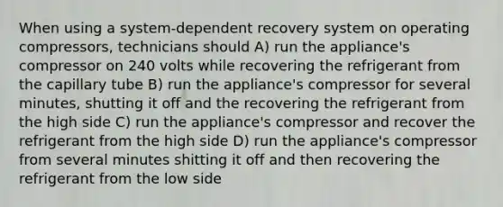 When using a system-dependent recovery system on operating compressors, technicians should A) run the appliance's compressor on 240 volts while recovering the refrigerant from the capillary tube B) run the appliance's compressor for several minutes, shutting it off and the recovering the refrigerant from the high side C) run the appliance's compressor and recover the refrigerant from the high side D) run the appliance's compressor from several minutes shitting it off and then recovering the refrigerant from the low side