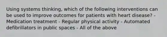 Using systems thinking, which of the following interventions can be used to improve outcomes for patients with heart disease? - Medication treatment - Regular physical activity - Automated defibrillators in public spaces - All of the above