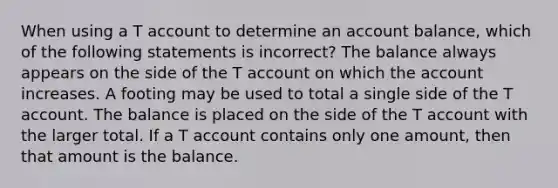 When using a T account to determine an account balance, which of the following statements is incorrect? The balance always appears on the side of the T account on which the account increases. A footing may be used to total a single side of the T account. The balance is placed on the side of the T account with the larger total. If a T account contains only one amount, then that amount is the balance.