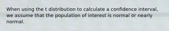 When using the t distribution to calculate a confidence interval, we assume that the population of interest is normal or nearly normal.