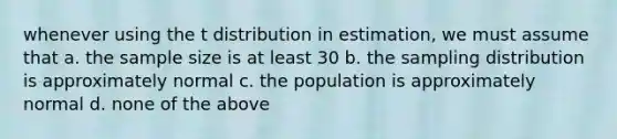 whenever using the t distribution in estimation, we must assume that a. the sample size is at least 30 b. the sampling distribution is approximately normal c. the population is approximately normal d. none of the above