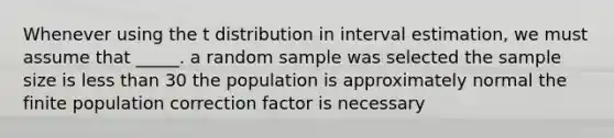 Whenever using the t distribution in interval estimation, we must assume that _____. a random sample was selected the sample size is less than 30 the population is approximately normal the finite population correction factor is necessary