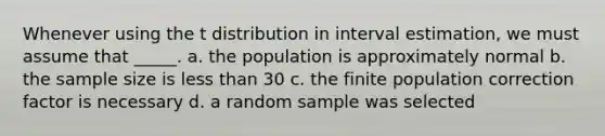 Whenever using the t distribution in interval estimation, we must assume that _____. a. the population is approximately normal b. the sample size is less than 30 c. the finite population correction factor is necessary d. a random sample was selected