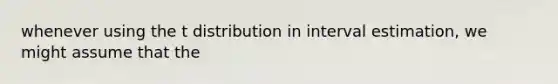 whenever using the t distribution in interval estimation, we might assume that the