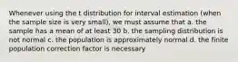 Whenever using the t distribution for interval estimation (when the sample size is very small), we must assume that a. the sample has a mean of at least 30 b. the sampling distribution is not normal c. the population is approximately normal d. the finite population correction factor is necessary