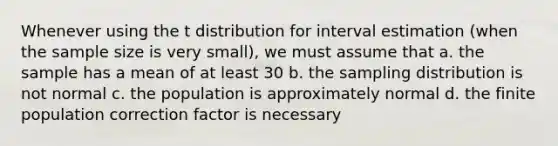 Whenever using the t distribution for interval estimation (when the sample size is very small), we must assume that a. the sample has a mean of at least 30 b. the sampling distribution is not normal c. the population is approximately normal d. the finite population correction factor is necessary