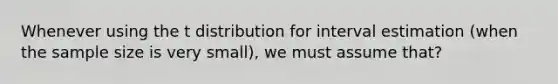 Whenever using the t distribution for interval estimation (when the sample size is very small), we must assume that?