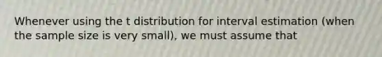 Whenever using the t distribution for interval estimation (when the sample size is very small), we must assume that