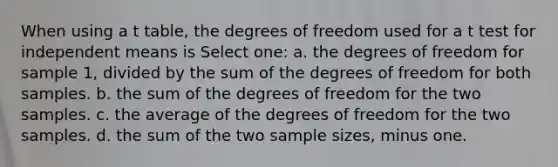 When using a t table, the degrees of freedom used for a t test for independent means is Select one: a. the degrees of freedom for sample 1, divided by the sum of the degrees of freedom for both samples. b. the sum of the degrees of freedom for the two samples. c. the average of the degrees of freedom for the two samples. d. the sum of the two sample sizes, minus one.