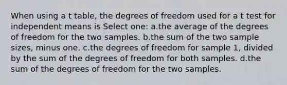 When using a t table, the degrees of freedom used for a t test for independent means is Select one: a.the average of the degrees of freedom for the two samples. b.the sum of the two sample sizes, minus one. c.the degrees of freedom for sample 1, divided by the sum of the degrees of freedom for both samples. d.the sum of the degrees of freedom for the two samples.