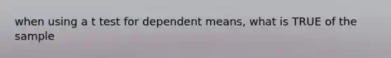when using a t test for dependent means, what is TRUE of the sample