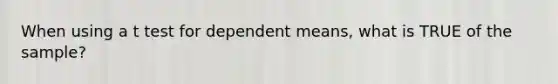 When using a t test for dependent means, what is TRUE of the sample?