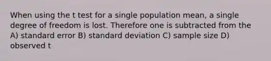 When using the t test for a single population mean, a single degree of freedom is lost. Therefore one is subtracted from the A) standard error B) standard deviation C) sample size D) observed t