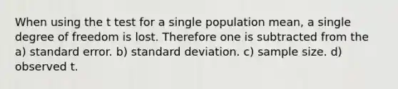 When using the t test for a single population mean, a single degree of freedom is lost. Therefore one is subtracted from the a) standard error. b) standard deviation. c) sample size. d) observed t.