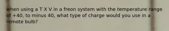 when using a T X V in a freon system with the temperature range of +40, to minus 40, what type of charge would you use in a remote bulb?