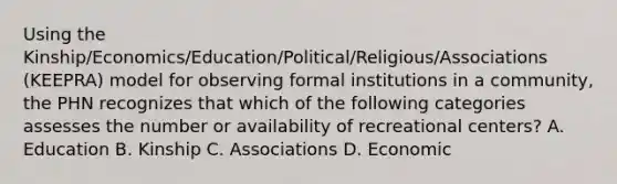 Using the Kinship/Economics/Education/Political/Religious/Associations (KEEPRA) model for observing formal institutions in a community, the PHN recognizes that which of the following categories assesses the number or availability of recreational centers? A. Education B. Kinship C. Associations D. Economic