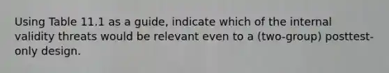 Using Table 11.1 as a guide, indicate which of the internal validity threats would be relevant even to a (two-group) posttest-only design.