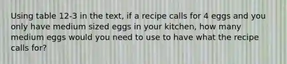 Using table 12-3 in the text, if a recipe calls for 4 eggs and you only have medium sized eggs in your kitchen, how many medium eggs would you need to use to have what the recipe calls for?