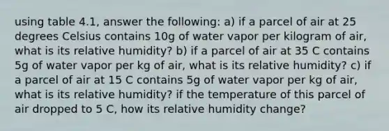 using table 4.1, answer the following: a) if a parcel of air at 25 degrees Celsius contains 10g of water vapor per kilogram of air, what is its relative humidity? b) if a parcel of air at 35 C contains 5g of water vapor per kg of air, what is its relative humidity? c) if a parcel of air at 15 C contains 5g of water vapor per kg of air, what is its relative humidity? if the temperature of this parcel of air dropped to 5 C, how its relative humidity change?