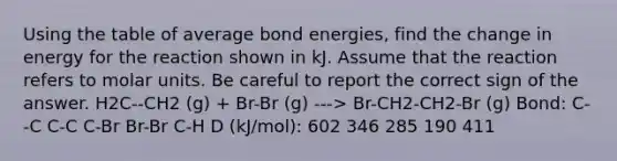 Using the table of average bond energies, find the change in energy for the reaction shown in kJ. Assume that the reaction refers to molar units. Be careful to report the correct sign of the answer. H2C--CH2 (g) + Br-Br (g) ---> Br-CH2-CH2-Br (g) Bond: C--C C-C C-Br Br-Br C-H D (kJ/mol): 602 346 285 190 411