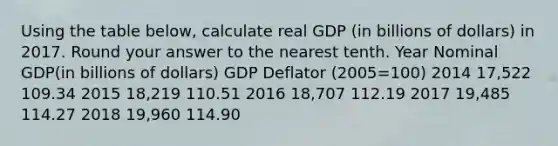 Using the table below, calculate real GDP (in billions of dollars) in 2017. Round your answer to the nearest tenth. Year Nominal GDP(in billions of dollars) GDP Deflator (2005=100) 2014 17,522 109.34 2015 18,219 110.51 2016 18,707 112.19 2017 19,485 114.27 2018 19,960 114.90