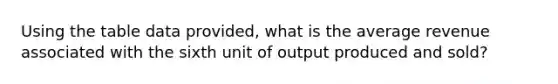 Using the table data provided, what is the average revenue associated with the sixth unit of output produced and sold?