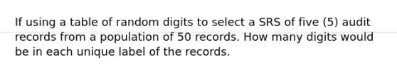 If using a table of random digits to select a SRS of five (5) audit records from a population of 50 records. How many digits would be in each unique label of the records.