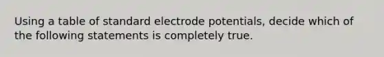 Using a table of standard electrode potentials, decide which of the following statements is completely true.