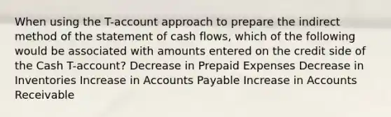 When using the T-account approach to prepare the indirect method of the statement of cash flows, which of the following would be associated with amounts entered on the credit side of the Cash T-account? Decrease in Prepaid Expenses Decrease in Inventories Increase in Accounts Payable Increase in Accounts Receivable