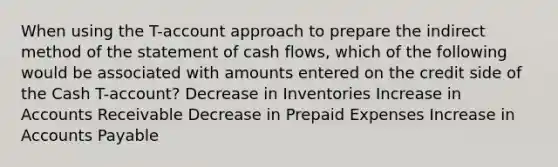 When using the T-account approach to prepare the indirect method of the statement of cash flows, which of the following would be associated with amounts entered on the credit side of the Cash T-account? Decrease in Inventories Increase in Accounts Receivable Decrease in <a href='https://www.questionai.com/knowledge/kUVcSWv2zu-prepaid-expenses' class='anchor-knowledge'>prepaid expenses</a> Increase in <a href='https://www.questionai.com/knowledge/kWc3IVgYEK-accounts-payable' class='anchor-knowledge'>accounts payable</a>