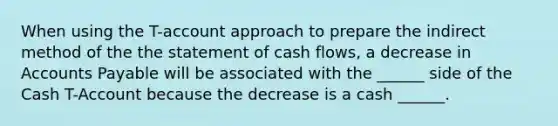 When using the T-account approach to prepare the indirect method of the the statement of cash flows, a decrease in Accounts Payable will be associated with the ______ side of the Cash T-Account because the decrease is a cash ______.