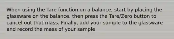 When using the Tare function on a balance, start by placing the glassware on the balance. then press the Tare/Zero button to cancel out that mass. Finally, add your sample to the glassware and record the mass of your sample