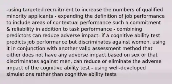 -using targeted recruitment to increase the numbers of qualified minority applicants - expanding the definition of job performance to include areas of contextual performance such a commitment & reliability in addition to task performance - combining predictors can reduce adverse impact- if a cognitive ability test predicts job performance but discriminates against women, using it in conjunction with another valid assessment method that either does not have any adverse impact based on sex or that discriminates against men, can reduce or eliminate the adverse impact of the cognitive ability test - using well-developed simulations rather than cognitive ability tests