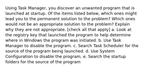 Using Task Manager, you discover an unwanted program that is launched at startup. Of the items listed below, which ones might lead you to the permanent solution to the problem? Which ones would not be an appropriate solution to the problem? Explain why they are not appropriate. [check all that apply] a. Look at the registry key that launched the program to help determine where in Windows the program was initiated. b. Use Task Manager to disable the program. c. Search Task Scheduler for the source of the program being launched. d. Use System Configuration to disable the program. e. Search the startup folders for the source of the program