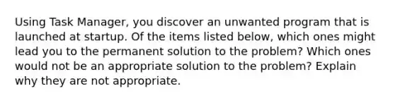 Using Task Manager, you discover an unwanted program that is launched at startup. Of the items listed below, which ones might lead you to the permanent solution to the problem? Which ones would not be an appropriate solution to the problem? Explain why they are not appropriate.