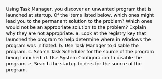 Using Task Manager, you discover an unwanted program that is launched at startup. Of the items listed below, which ones might lead you to the permanent solution to the problem? Which ones would not be an appropriate solution to the problem? Explain why they are not appropriate. a. Look at the registry key that launched the program to help determine where in Windows the program was initiated. b. Use Task Manager to disable the program. c. Search Task Scheduler for the source of the program being launched. d. Use System Configuration to disable the program. e. Search the startup folders for the source of the program.