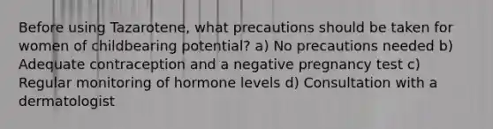 Before using Tazarotene, what precautions should be taken for women of childbearing potential? a) No precautions needed b) Adequate contraception and a negative pregnancy test c) Regular monitoring of hormone levels d) Consultation with a dermatologist