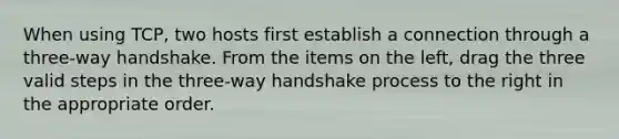 When using TCP, two hosts first establish a connection through a three-way handshake. From the items on the left, drag the three valid steps in the three-way handshake process to the right in the appropriate order.